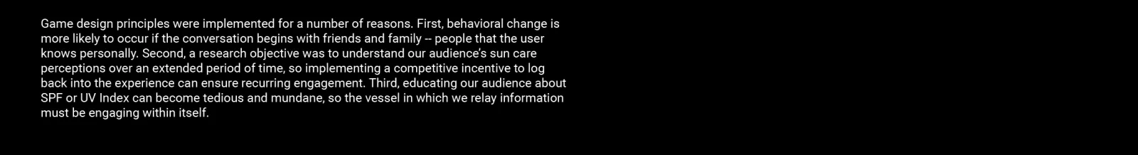 Game design principles were implemented for a number of reasons. First, behavioral change is more likely to occur if the conversation begins with friends and family -- people that the user knows personally. Second, a research objective was to understand our audience’s sun care perceptions over an extended period of time, so implementing a competitive incentive to log back into the experience can ensure recurring engagement. Third, educating our audience about SPF or UV Index can become tedious and mundane, 