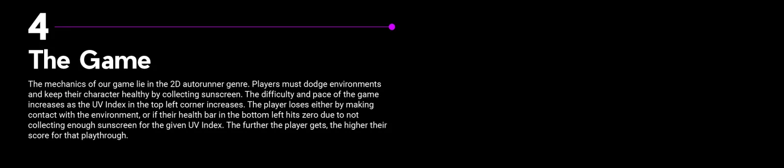 4, The Game: The mechanics of our game lie in the 2D autorunner genre. Players must dodge environments and keep their character healthy by collecting sunscreen. The difficulty and pace of the game increases as the UV Index in the top left corner increases. The player loses either by making contact with the environment, or if their health bar in the bottom left hits zero due to not collecting enough sunscreen for the given UV Index. The further the player gets, the higher their score for that playthrough.