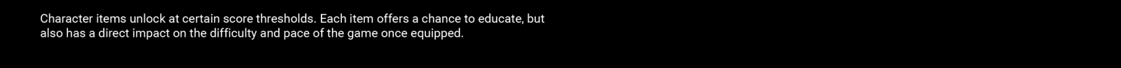Character items unlock at certain score thresholds. Each item offers a chance to educate, but also has a direct impact on the difficulty and pace of the game once equipped. 
