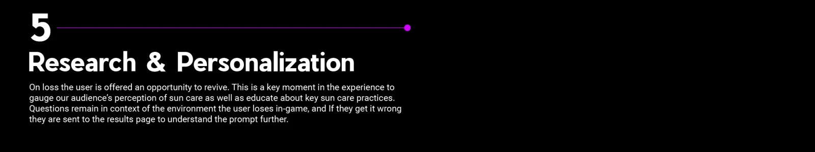 Research & Personalization: On loss the user is offered an opportunity to revive. This is a key moment in the experience to gauge our audience’s perception of sun care as well as educate about key sun care practices. Questions remain in context of the environment the user loses in-game, and If they get it wrong they are sent to the results page to understand the prompt further. 