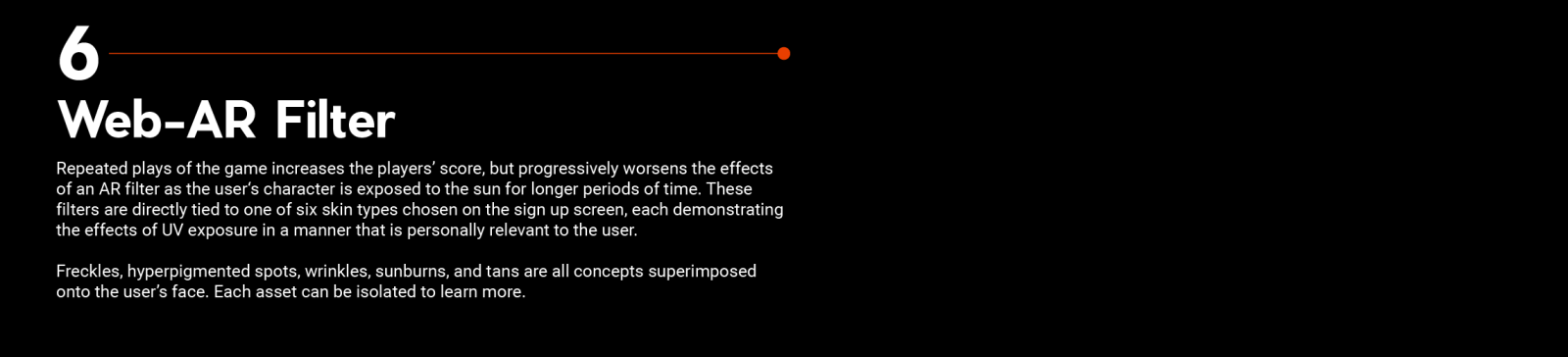 Repeated plays of the game increases the players’ score, but progressively worsens the effects of an AR filter as the user‘s character is exposed to the sun for longer periods of time. These filters are directly tied to one of six skin types chosen on the sign up screen, each demonstrating the effects of UV exposure in a manner that is personally relevant to the user.  Freckles, hyperpigmented spots, wrinkles, sunburns, and tans are all concepts superimposed onto the user’s face. Each asset can be isolated 